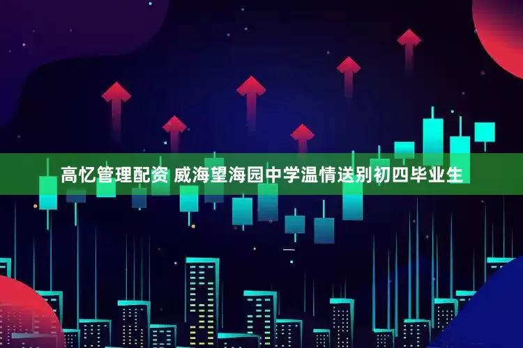 高忆管理配资 威海望海园中学温情送别初四毕业生