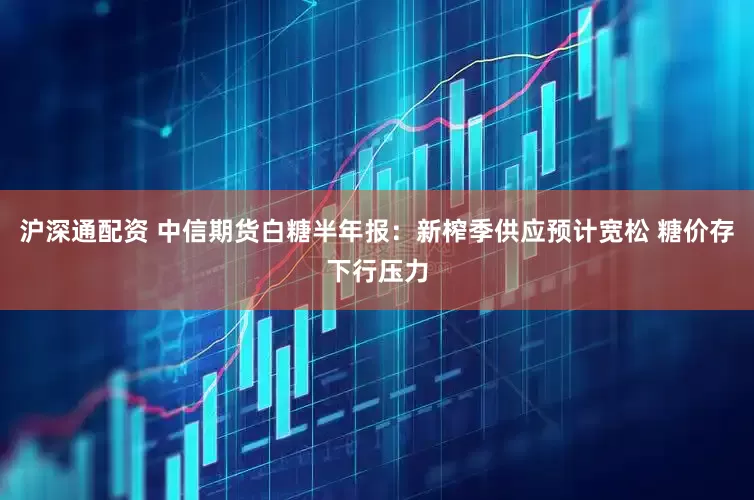 沪深通配资 中信期货白糖半年报：新榨季供应预计宽松 糖价存下行压力