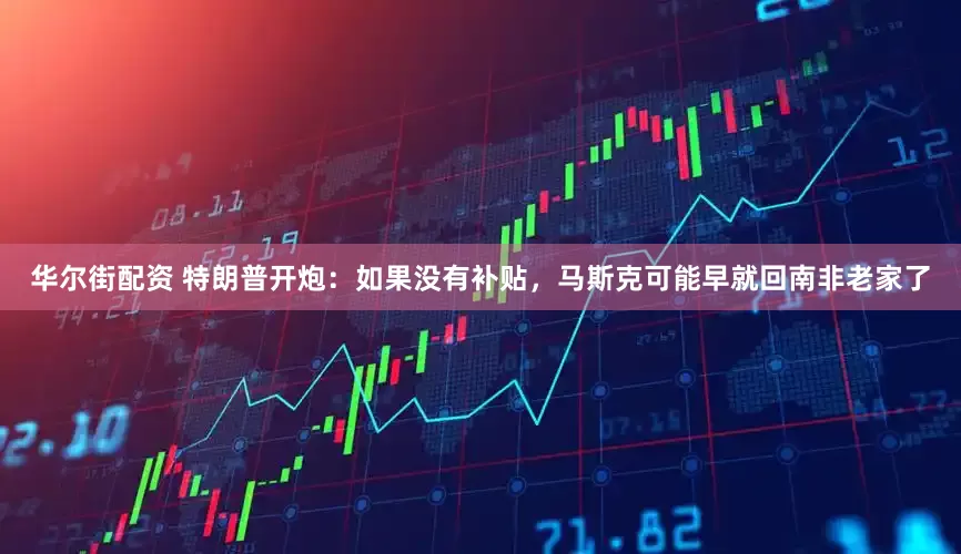 华尔街配资 特朗普开炮：如果没有补贴，马斯克可能早就回南非老家了