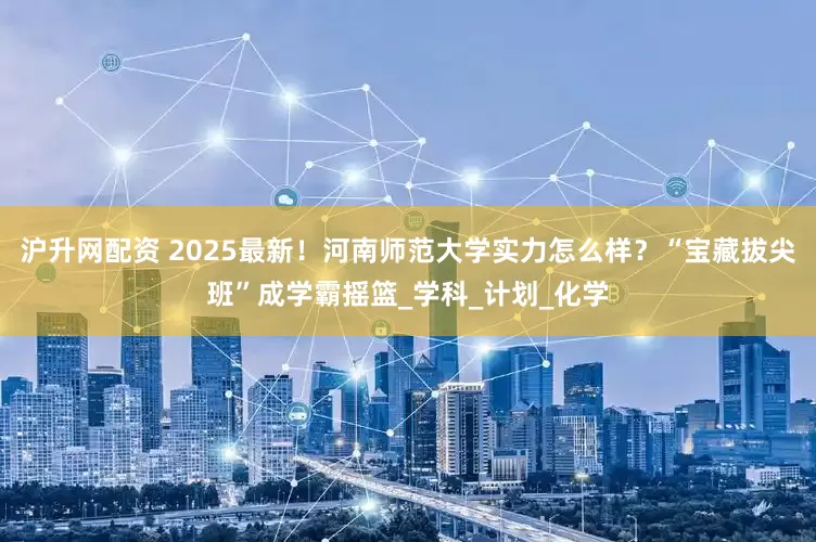 沪升网配资 2025最新！河南师范大学实力怎么样？“宝藏拔尖班”成学霸摇篮_学科_计划_化学