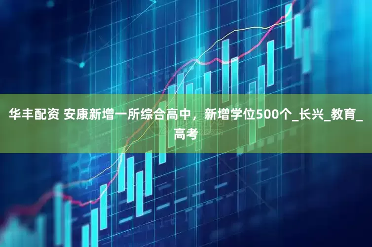 华丰配资 安康新增一所综合高中，新增学位500个_长兴_教育_高考