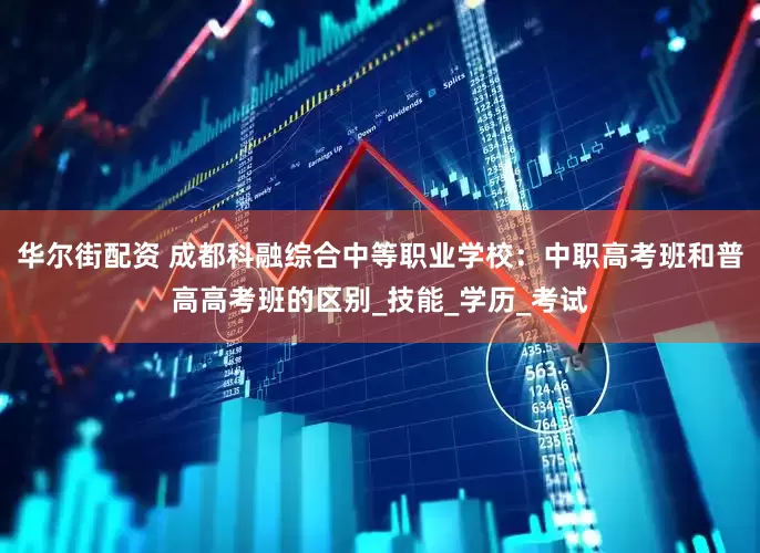 华尔街配资 成都科融综合中等职业学校：中职高考班和普高高考班的区别_技能_学历_考试