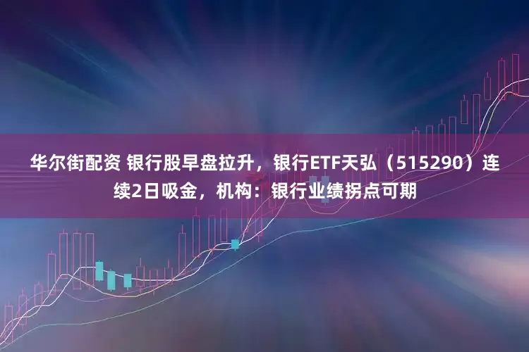 华尔街配资 银行股早盘拉升，银行ETF天弘（515290）连续2日吸金，机构：银行业绩拐点可期