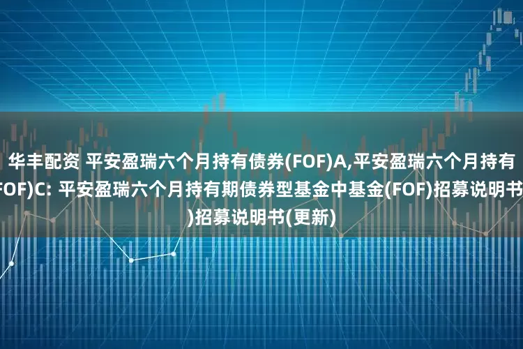 华丰配资 平安盈瑞六个月持有债券(FOF)A,平安盈瑞六个月持有债券(FOF)C: 平安盈瑞六个月持有期债券型基金中基金(FOF)招募说明书(更新)