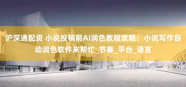 沪深通配资 小说投稿前AI润色教程攻略：小说写作自动润色软件来帮忙_节奏_平台_语言