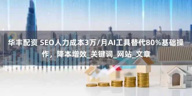 华丰配资 SEO人力成本3万/月AI工具替代80%基础操作，降本增效_关键词_网站_文章
