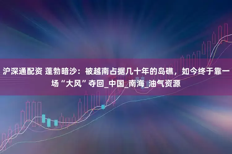 沪深通配资 蓬勃暗沙：被越南占据几十年的岛礁，如今终于靠一场“大风”夺回_中国_南海_油气资源