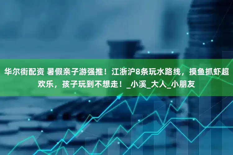 华尔街配资 暑假亲子游强推！江浙沪8条玩水路线，摸鱼抓虾超欢乐，孩子玩到不想走！_小溪_大人_小朋友