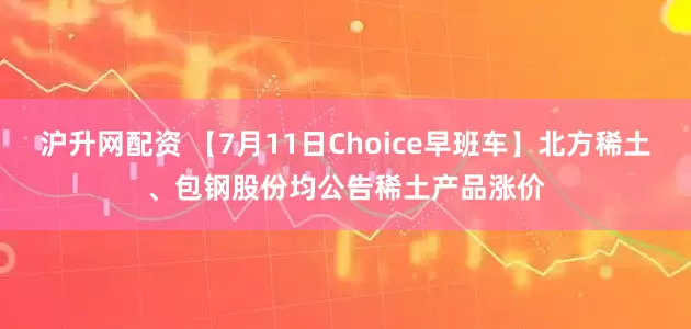 沪升网配资 【7月11日Choice早班车】北方稀土、包钢股份均公告稀土产品涨价