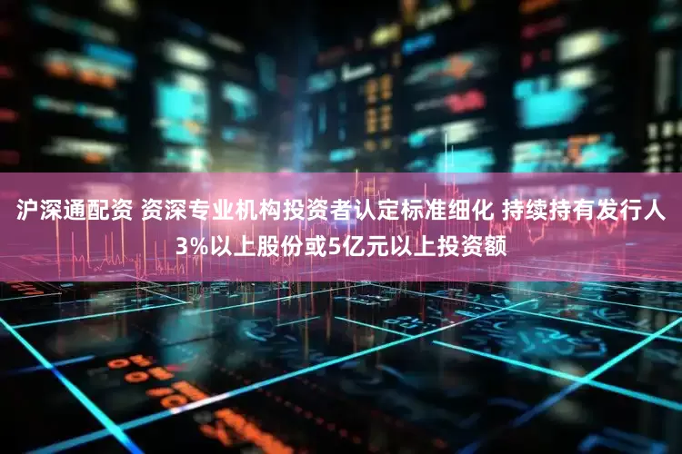 沪深通配资 资深专业机构投资者认定标准细化 持续持有发行人3%以上股份或5亿元以上投资额