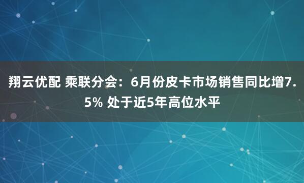 翔云优配 乘联分会：6月份皮卡市场销售同比增7.5% 处于近5年高位水平