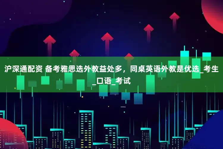 沪深通配资 备考雅思选外教益处多，同桌英语外教是优选_考生_口语_考试