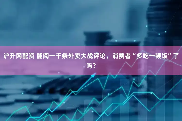 沪升网配资 翻阅一千条外卖大战评论，消费者“多吃一顿饭”了吗？