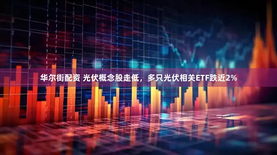 华尔街配资 光伏概念股走低，多只光伏相关ETF跌近2%