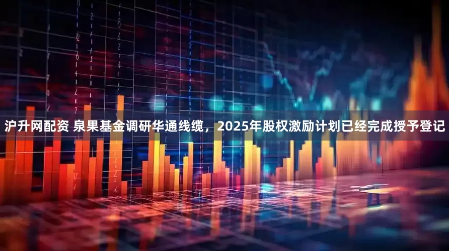 沪升网配资 泉果基金调研华通线缆，2025年股权激励计划已经完成授予登记