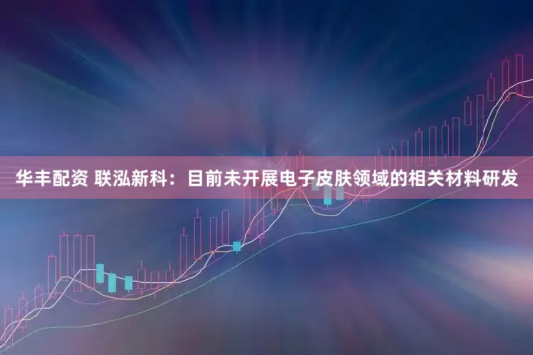 华丰配资 联泓新科：目前未开展电子皮肤领域的相关材料研发