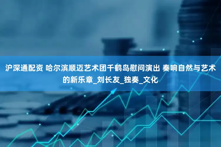 沪深通配资 哈尔滨顺迈艺术团千鹤岛慰问演出 奏响自然与艺术的新乐章_刘长友_独奏_文化