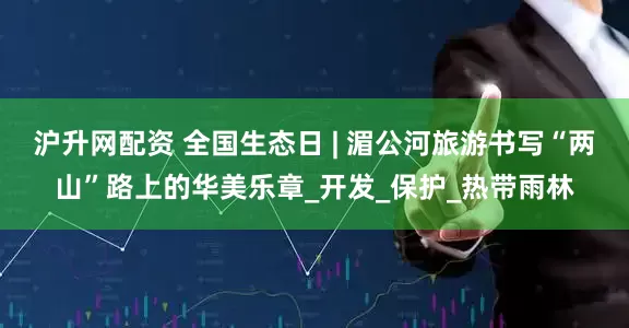 沪升网配资 全国生态日 | 湄公河旅游书写“两山”路上的华美乐章_开发_保护_热带雨林