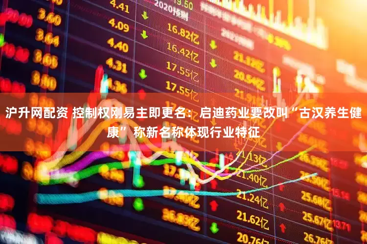 沪升网配资 控制权刚易主即更名：启迪药业要改叫“古汉养生健康” 称新名称体现行业特征