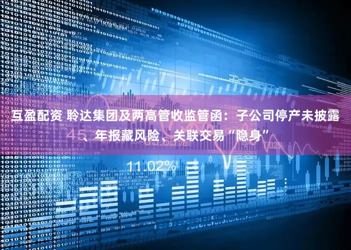 互盈配资 聆达集团及两高管收监管函：子公司停产未披露、年报藏风险、关联交易“隐身”