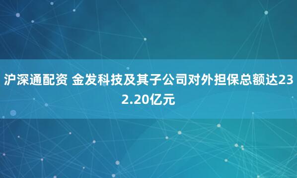 沪深通配资 金发科技及其子公司对外担保总额达232.20亿元