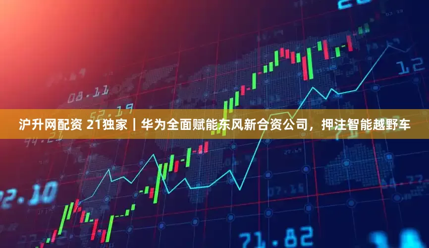沪升网配资 21独家｜华为全面赋能东风新合资公司，押注智能越野车