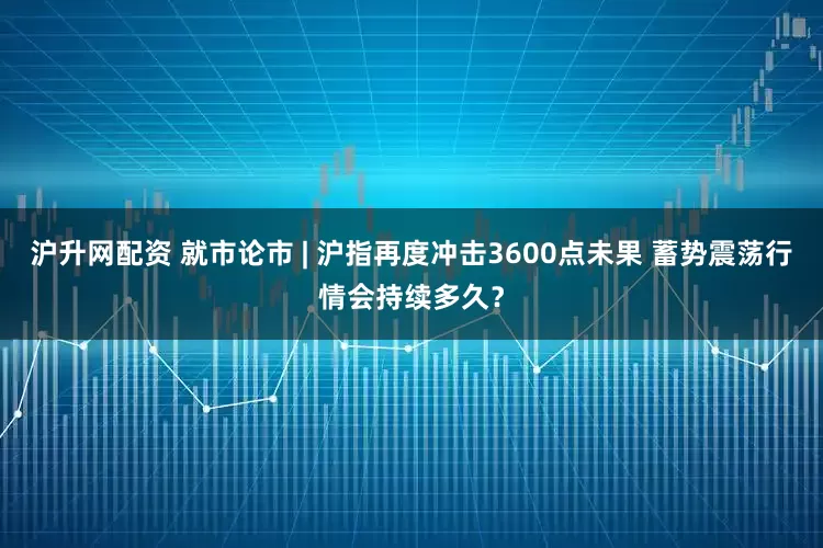 沪升网配资 就市论市 | 沪指再度冲击3600点未果 蓄势震荡行情会持续多久？