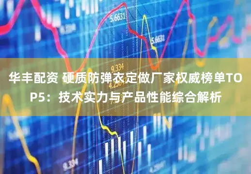 华丰配资 硬质防弹衣定做厂家权威榜单TOP5：技术实力与产品性能综合解析