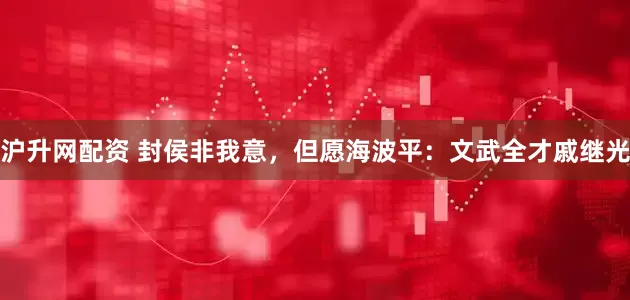 沪升网配资 封侯非我意，但愿海波平：文武全才戚继光