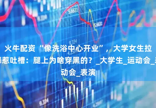 火牛配资 “像洗浴中心开业”，大学女生拉丁舞惹吐槽：腿上为啥穿黑的？_大学生_运动会_表演