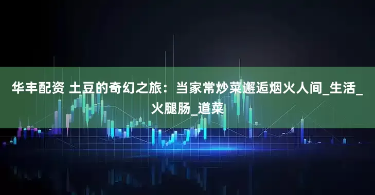 华丰配资 土豆的奇幻之旅：当家常炒菜邂逅烟火人间_生活_火腿肠_道菜