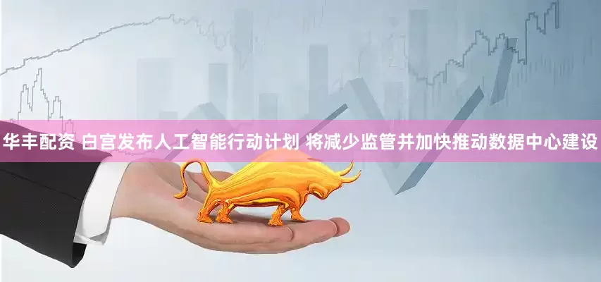 华丰配资 白宫发布人工智能行动计划 将减少监管并加快推动数据中心建设