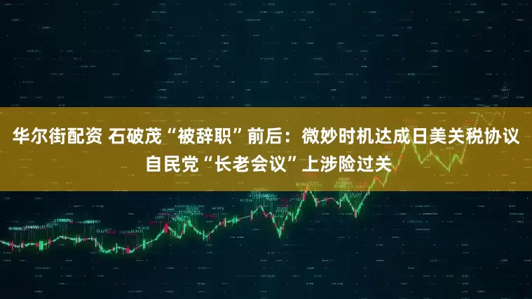 华尔街配资 石破茂“被辞职”前后：微妙时机达成日美关税协议 自民党“长老会议”上涉险过关