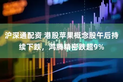 沪深通配资 港股苹果概念股午后持续下跌，鸿腾精密跌超9%