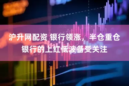 沪升网配资 银行领涨,半仓重仓银行的上红低波备受关注