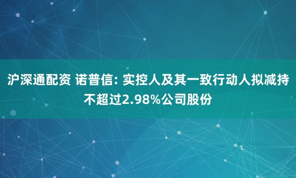 沪深通配资 诺普信: 实控人及其一致行动人拟减持不超过2.98%公司股份
