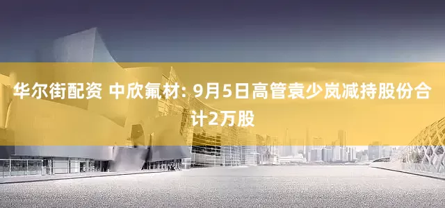华尔街配资 中欣氟材: 9月5日高管袁少岚减持股份合计2万股