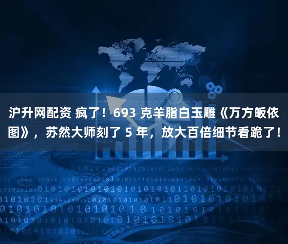 沪升网配资 疯了！693 克羊脂白玉雕《万方皈依图》，苏然大师刻了 5 年，放大百倍细节看跪了！