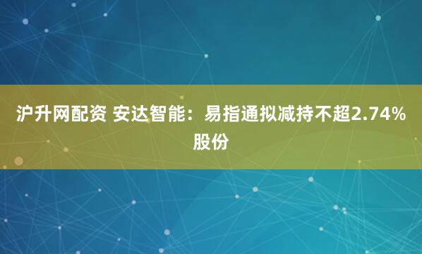 沪升网配资 安达智能：易指通拟减持不超2.74%股份