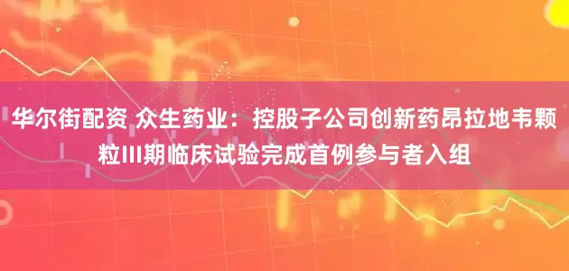 华尔街配资 众生药业：控股子公司创新药昂拉地韦颗粒III期临床试验完成首例参与者入组