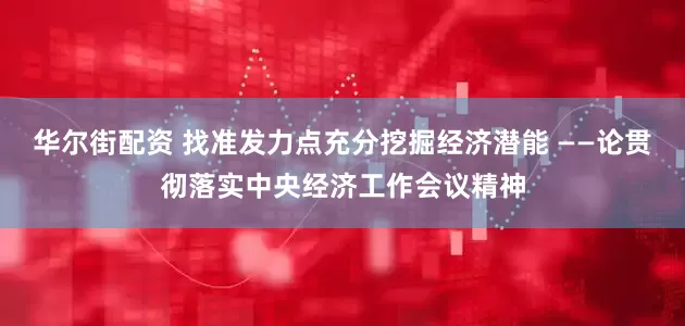 华尔街配资 找准发力点充分挖掘经济潜能 ——论贯彻落实中央经济工作会议精神