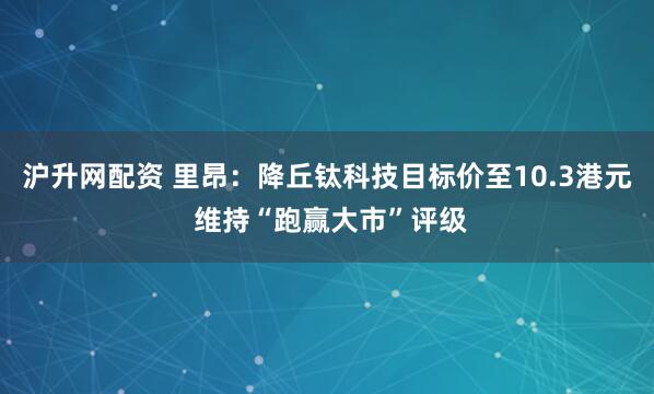 沪升网配资 里昂：降丘钛科技目标价至10.3港元 维持“跑赢大市”评级